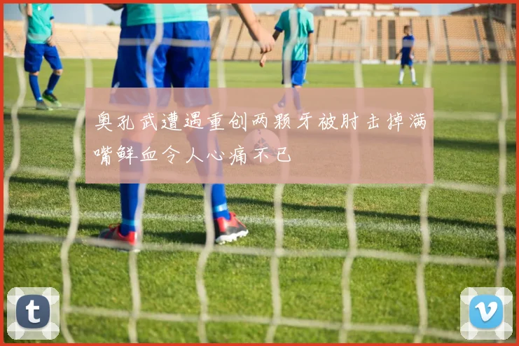 奥孔武遭遇重创两颗牙被肘击掉满嘴鲜血令人心痛不已