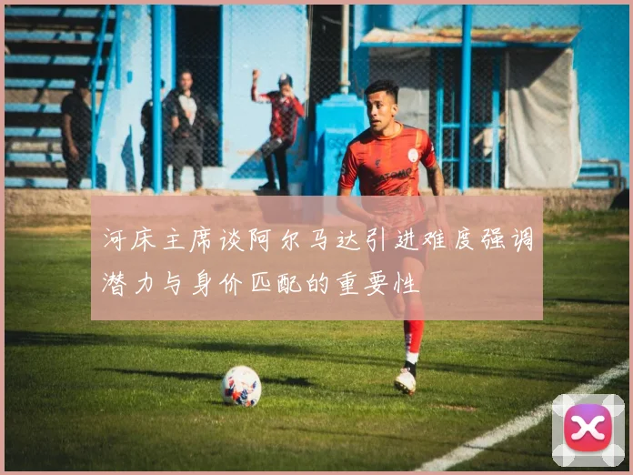 河床主席谈阿尔马达引进难度强调潜力与身价匹配的重要性