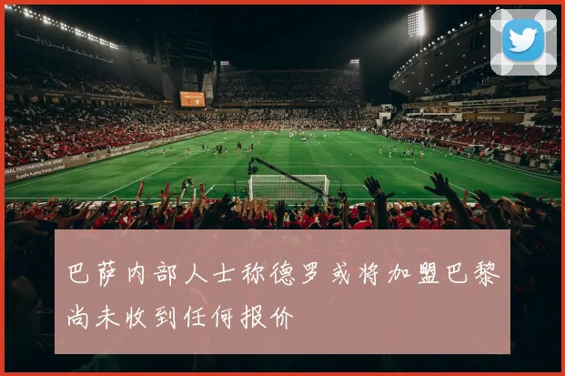 巴萨内部人士称德罗或将加盟巴黎尚未收到任何报价