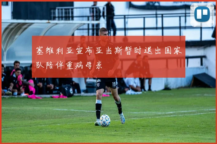 塞维利亚宣布亚当斯暂时退出国家队陪伴重病母亲