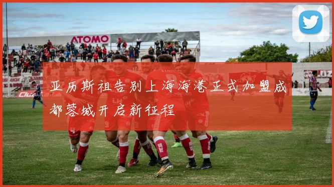 亚历斯祖告别上海海港正式加盟成都蓉城开启新征程