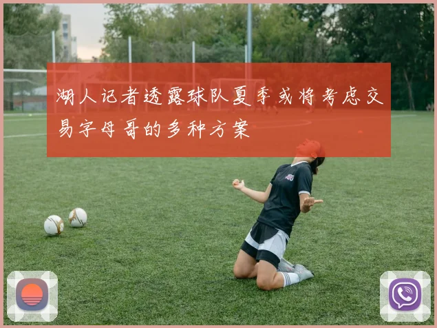 湖人记者透露球队夏季或将考虑交易字母哥的多种方案
