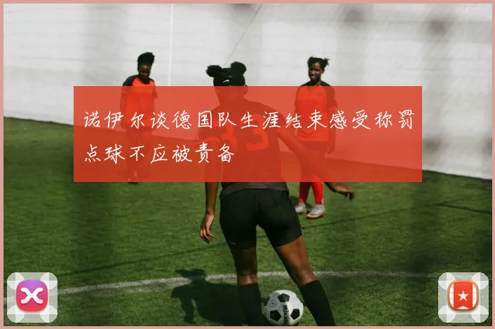 诺伊尔谈德国队生涯结束感受称罚点球不应被责备