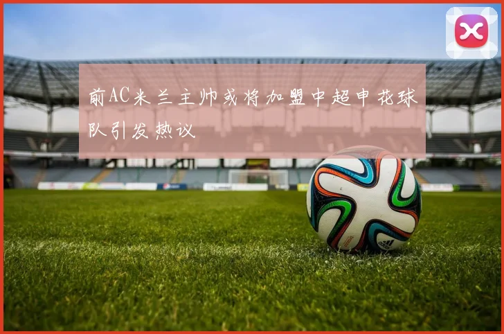 前AC米兰主帅或将加盟中超申花球队引发热议