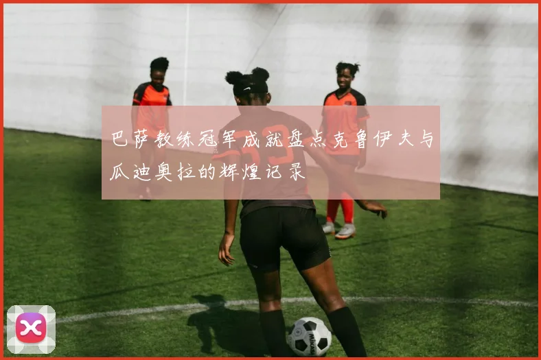 巴萨教练冠军成就盘点克鲁伊夫与瓜迪奥拉的辉煌记录