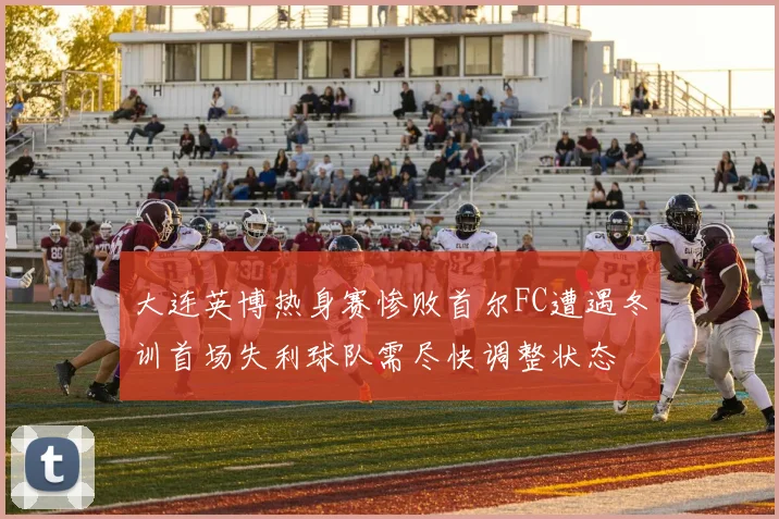 大连英博热身赛惨败首尔FC遭遇冬训首场失利球队需尽快调整状态