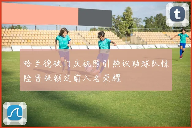 哈兰德破门庆祝照引热议助球队惊险晋级锁定前八名荣耀