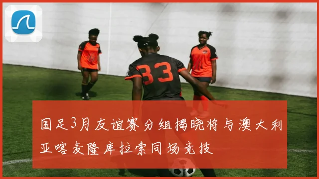 国足3月友谊赛分组揭晓将与澳大利亚喀麦隆库拉索同场竞技