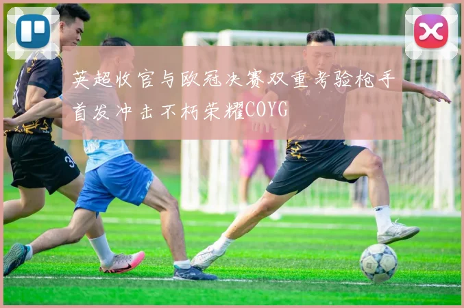 英超收官与欧冠决赛双重考验枪手首发冲击不朽荣耀COYG