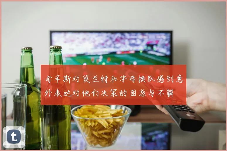 考辛斯对莫兰特和字母换队感到意外表达对他们决策的困惑与不解