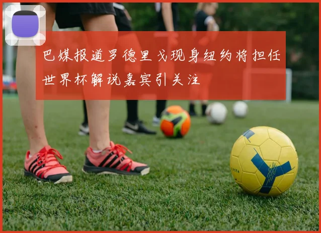 巴媒报道罗德里戈现身纽约将担任世界杯解说嘉宾引关注