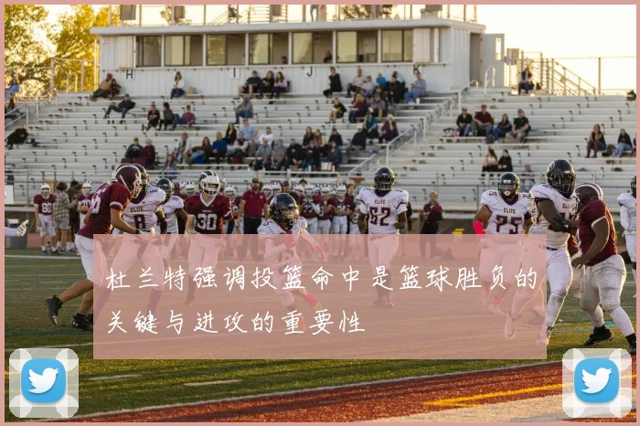 杜兰特强调投篮命中是篮球胜负的关键与进攻的重要性