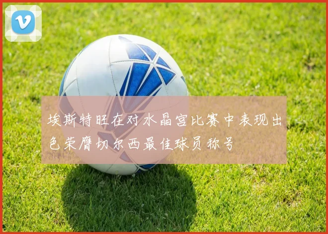 埃斯特旺在对水晶宫比赛中表现出色荣膺切尔西最佳球员称号