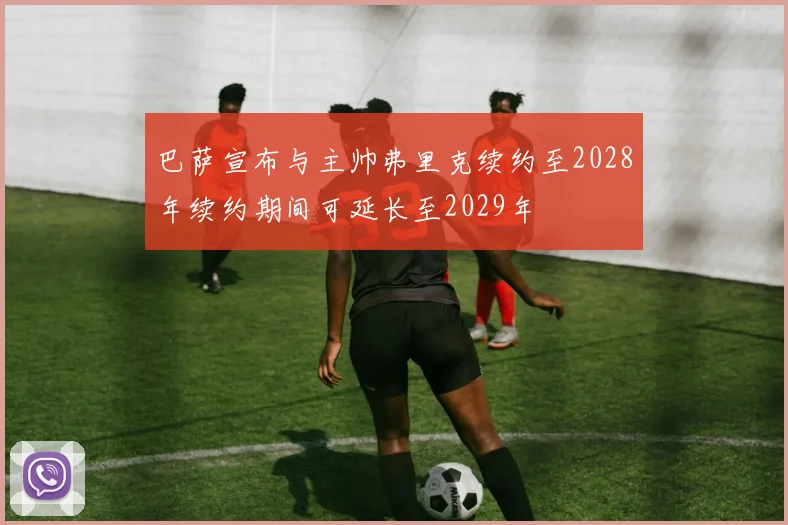 巴萨宣布与主帅弗里克续约至2028年续约期间可延长至2029年