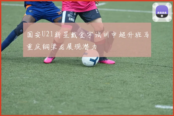 国安U21新星戴金宇试训中超升班马重庆铜梁龙展现潜力