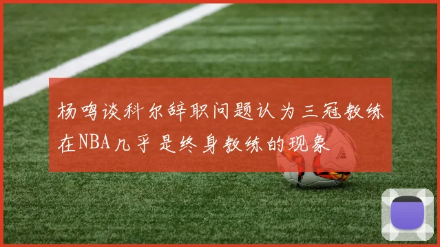 杨鸣谈科尔辞职问题认为三冠教练在NBA几乎是终身教练的现象