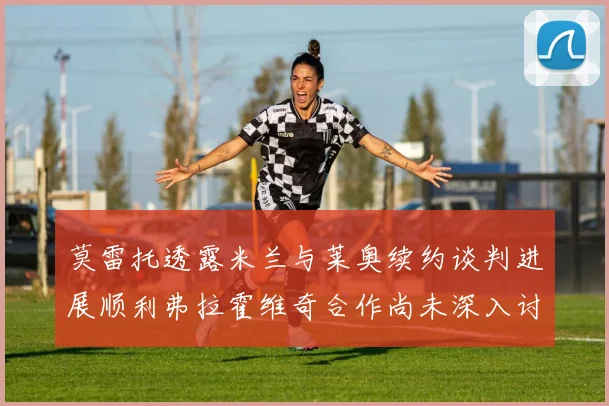 莫雷托透露米兰与莱奥续约谈判进展顺利弗拉霍维奇合作尚未深入讨论