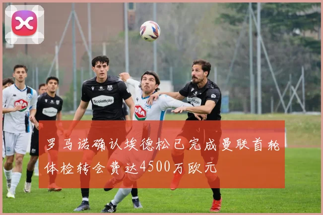 罗马诺确认埃德松已完成曼联首轮体检转会费达4500万欧元