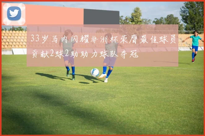 33岁马内闪耀非洲杯荣膺最佳球员贡献2球2助助力球队夺冠