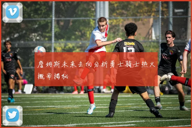 詹姆斯未来去向分析勇士骑士热火概率揭秘